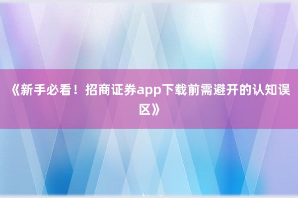 《新手必看！招商证券app下载前需避开的认知误区》