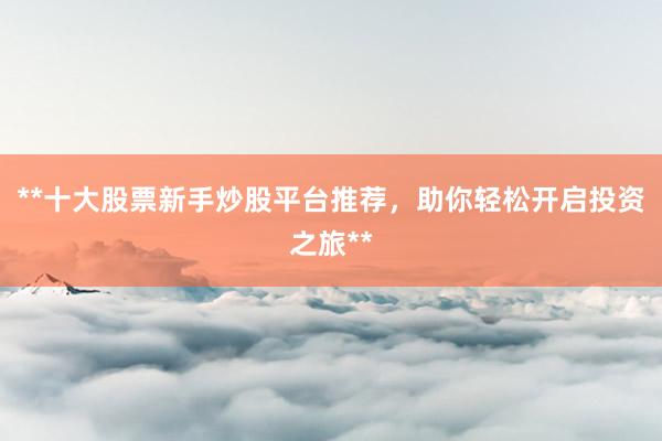 **十大股票新手炒股平台推荐，助你轻松开启投资之旅**