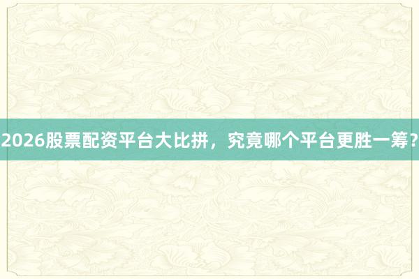 2026股票配资平台大比拼，究竟哪个平台更胜一筹？