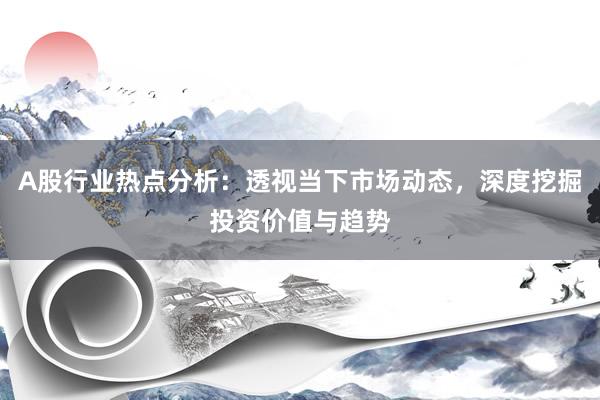 A股行业热点分析：透视当下市场动态，深度挖掘投资价值与趋势