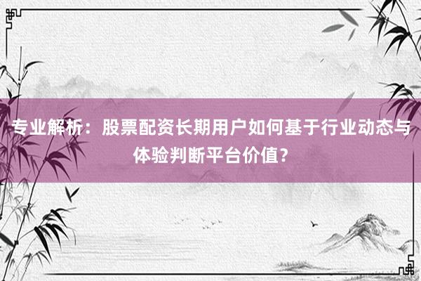 专业解析：股票配资长期用户如何基于行业动态与体验判断平台价值？