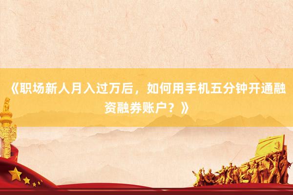 《职场新人月入过万后，如何用手机五分钟开通融资融券账户？》