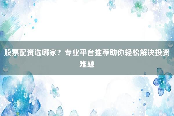 股票配资选哪家？专业平台推荐助你轻松解决投资难题