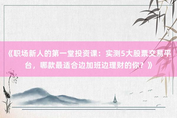 《职场新人的第一堂投资课：实测5大股票交易平台，哪款最适合边加班边理财的你？》