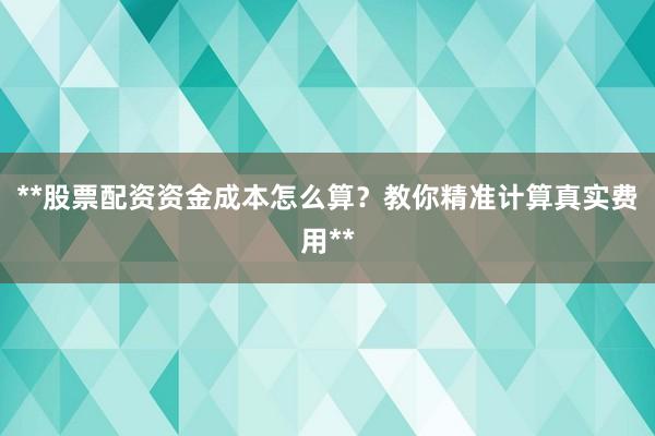 **股票配资资金成本怎么算？教你精准计算真实费用**