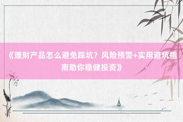 《理财产品怎么避免踩坑？风险预警+实用避坑指南助你稳健投资》