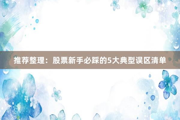 推荐整理：股票新手必踩的5大典型误区清单