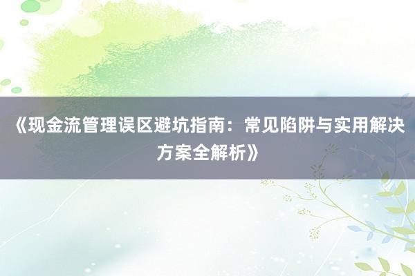 《现金流管理误区避坑指南：常见陷阱与实用解决方案全解析》