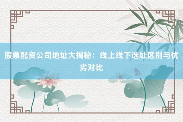 股票配资公司地址大揭秘：线上线下选址区别与优劣对比