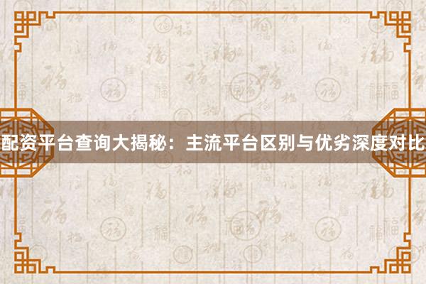 配资平台查询大揭秘：主流平台区别与优劣深度对比