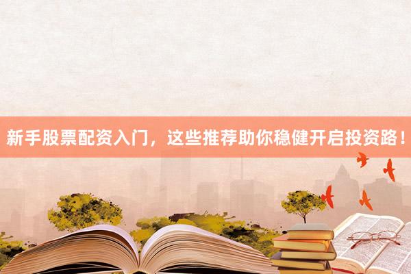 新手股票配资入门，这些推荐助你稳健开启投资路！