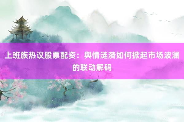 上班族热议股票配资：舆情涟漪如何掀起市场波澜的联动解码