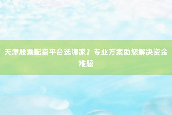 天津股票配资平台选哪家？专业方案助您解决资金难题