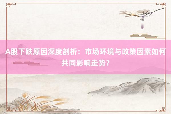A股下跌原因深度剖析：市场环境与政策因素如何共同影响走势？