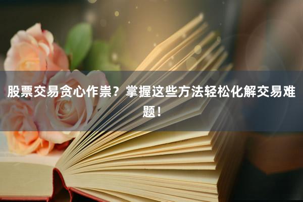 股票交易贪心作祟？掌握这些方法轻松化解交易难题！