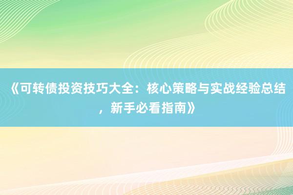 《可转债投资技巧大全：核心策略与实战经验总结，新手必看指南》