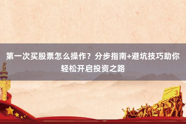 第一次买股票怎么操作？分步指南+避坑技巧助你轻松开启投资之路