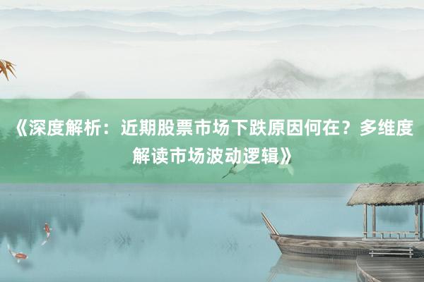 《深度解析：近期股票市场下跌原因何在？多维度解读市场波动逻辑》