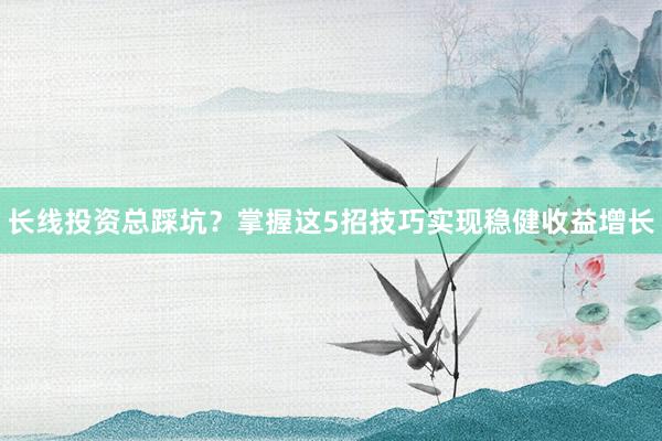 长线投资总踩坑？掌握这5招技巧实现稳健收益增长