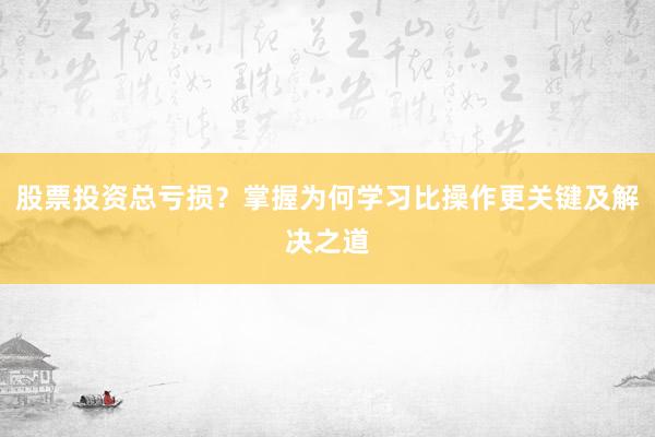 股票投资总亏损？掌握为何学习比操作更关键及解决之道