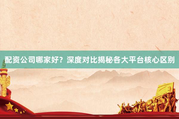 配资公司哪家好？深度对比揭秘各大平台核心区别