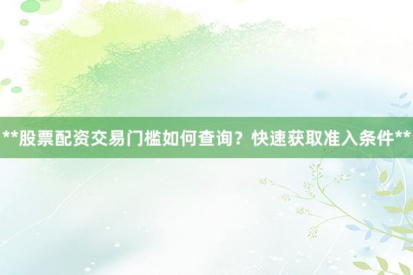 **股票配资交易门槛如何查询？快速获取准入条件**
